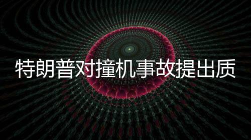 特朗普對撞機(jī)事故提出質(zhì)疑，為何飛機(jī)不選擇轉(zhuǎn)彎？深入分析事故原因與應(yīng)對之道