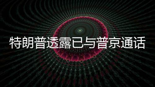 特朗普透露已與普京通話，兩國關(guān)系展現(xiàn)新動向