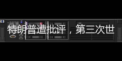 特朗普遭批評，第三次世界大戰(zhàn)并非博弈的棋盤——你在拿世界大戰(zhàn)賭博