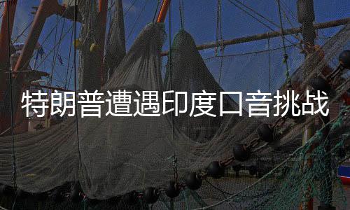 特朗普遭遇印度口音挑戰(zhàn)，雇用翻譯應(yīng)對(duì)