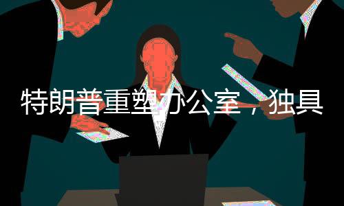 特朗普重塑辦公室，獨(dú)具匠心再創(chuàng)新意的新視界！