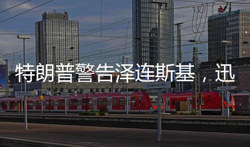 特朗普警告澤連斯基，迅速行動，勿失良機(jī)