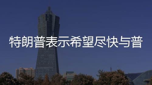 特朗普表示希望盡快與普京會晤，兩國關(guān)系展望的新起點