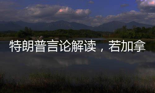 特朗普言論解讀，若加拿大成為第51州，關(guān)稅將不復(fù)存在