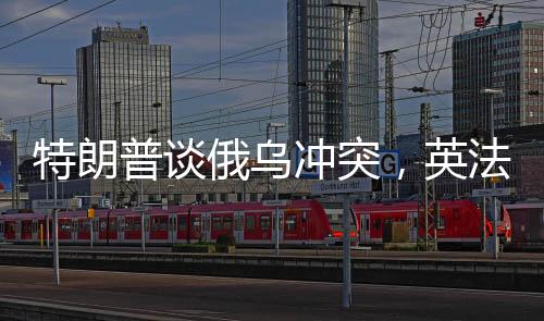特朗普談俄烏沖突，英法領(lǐng)導(dǎo)人未發(fā)揮調(diào)和作用