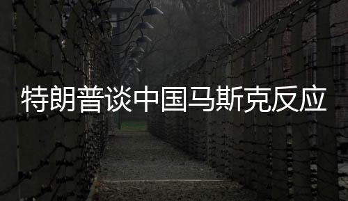 特朗普談中國(guó)馬斯克反應(yīng)，直接走開？一文深度解讀