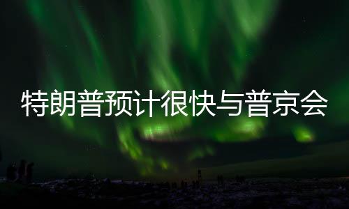 特朗普預計很快與普京會面，兩國關(guān)系走向新篇章？
