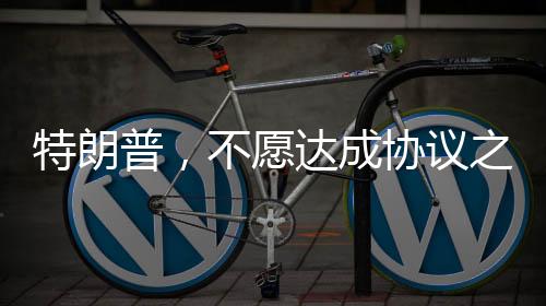 特朗普，不愿達(dá)成協(xié)議之人不會(huì)待太久