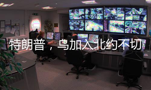 特朗普，烏加入北約不切實際 —— 一種觀點及其多方解讀