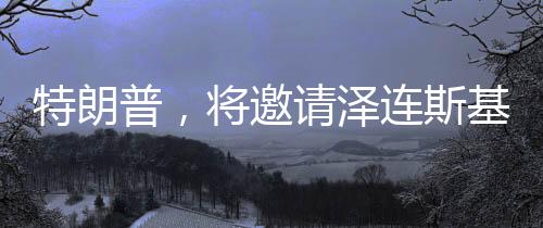 特朗普，將邀請(qǐng)澤連斯基重返白宮