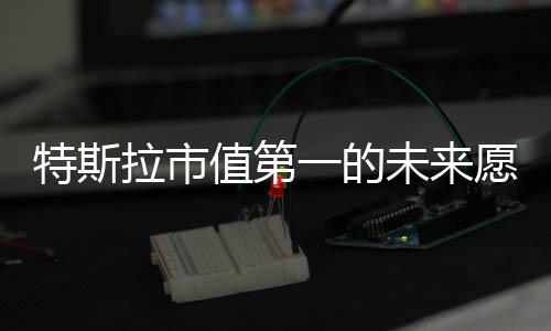 特斯拉市值第一的未來(lái)愿景，馬斯克大膽預(yù)測(cè)全球市場(chǎng)領(lǐng)導(dǎo)者地位