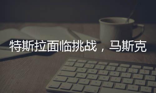 特斯拉面臨挑戰(zhàn)，馬斯克承認(rèn)生意困難