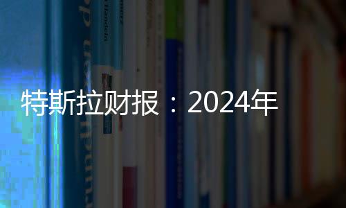特斯拉財報：2024年第四季度營收257億美元，全年總營收977億美元