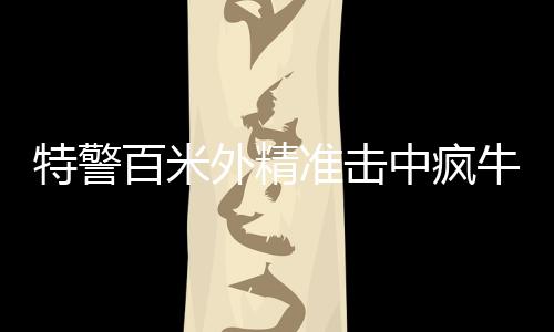 特警百米外精準擊中瘋牛，一場考驗心理素質(zhì)與專業(yè)技能的較量