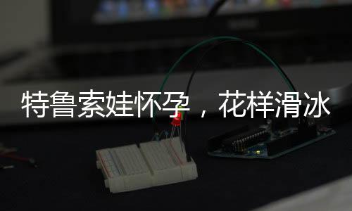 特魯索娃懷孕，花樣滑冰女神的新生活篇章