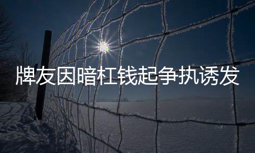 牌友因暗杠錢起爭(zhēng)執(zhí)誘發(fā)心臟病去世