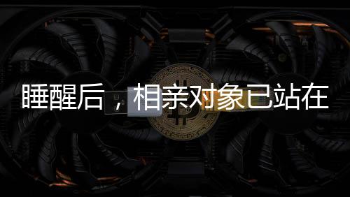 睡醒后，相親對象已站在床邊