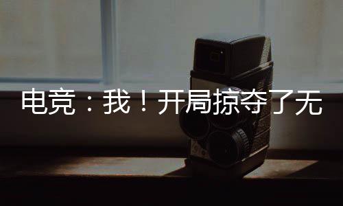 電競(jìng)：我！開局掠奪了無數(shù)絕活哥