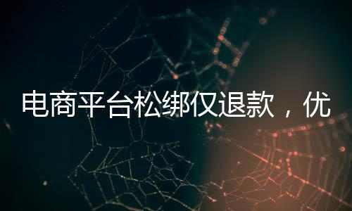 電商平臺松綁僅退款，優(yōu)化消費(fèi)體驗(yàn)與提振市場信心的雙向選擇