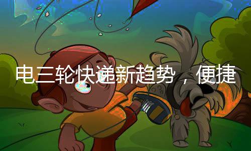 電三輪快遞新趨勢(shì)，便捷配送，巴掌大空間也有大作為