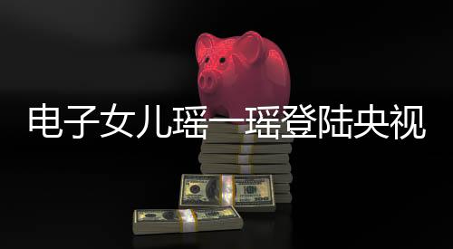 電子女兒瑤一瑤登陸央視，展現(xiàn)科技親情魅力
