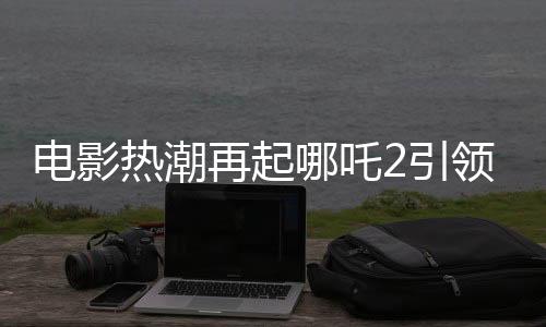 電影熱潮再起哪吒2引領票房狂潮，預測總票房超160億