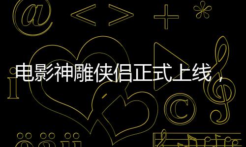 電影神雕俠侶正式上線，引領(lǐng)武俠迷重返江湖！