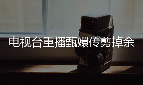 電視臺重播甄嬛傳剪掉余答應戲份，引發(fā)觀眾熱議