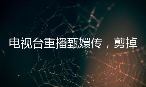 電視臺(tái)重播甄嬛傳，剪掉余答應(yīng)戲份，觀眾反響不一