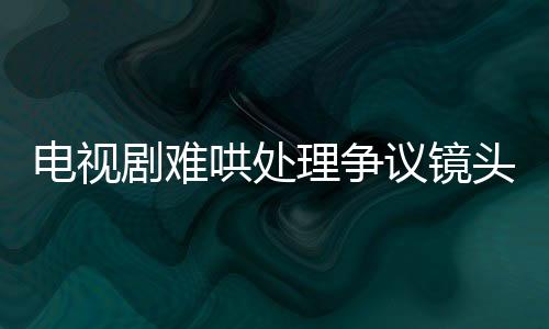 電視劇難哄處理爭議鏡頭，全面審查與調(diào)整以追求和諧觀影體驗