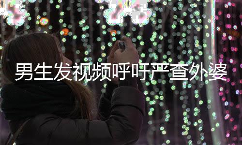男生發(fā)視頻呼吁嚴查外婆事件，社會關注與正義的呼聲