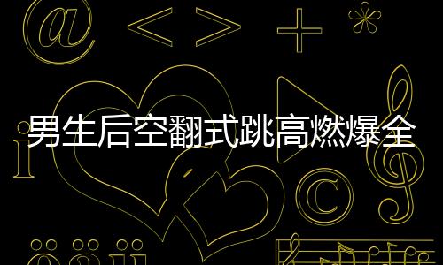 男生后空翻式跳高燃爆全場(chǎng)，一項(xiàng)驚艷眾人的極限運(yùn)動(dòng)藝術(shù)