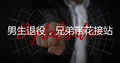 男生退役，兄弟帶花接站——一段感人至深的告別與重逢