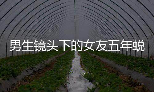 男生鏡頭下的女友五年蛻變，時(shí)光見證愛情成長史