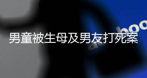 男童被生母及男友打死案明天開庭，悲劇背后的故事與法律的審判