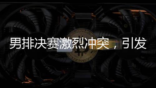 男排決賽激烈沖突，引發(fā)關(guān)注熱潮