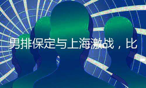 男排保定與上海激戰(zhàn)，比分保定惜敗2-3結(jié)束比賽