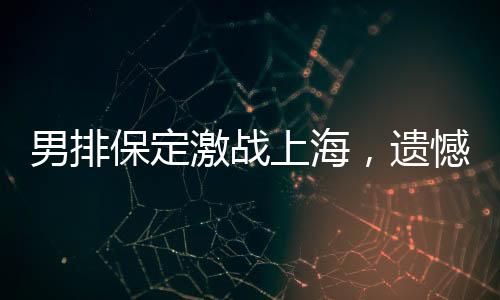 男排保定激戰(zhàn)上海，遺憾告負(fù)