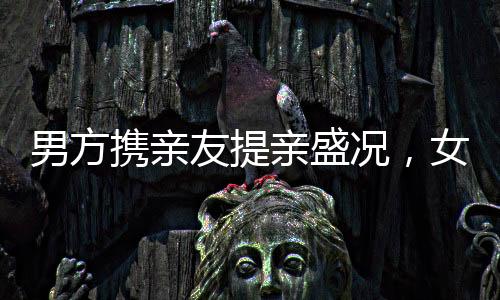 男方攜親友提親盛況，女子合不攏嘴的愛情時刻