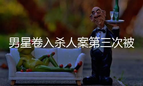 男星卷入殺人案第三次被警方傳喚，全面揭示案件進(jìn)展與各方反應(yīng)