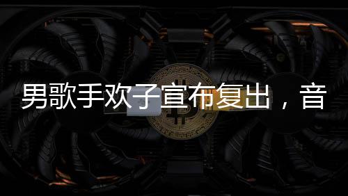 男歌手歡子宣布復(fù)出，音樂舞臺(tái)再次閃耀