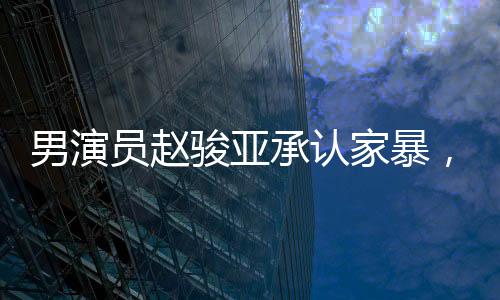 男演員趙駿亞承認(rèn)家暴，引發(fā)社會(huì)關(guān)注