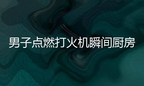 男子點燃打火機(jī)瞬間廚房爆炸，驚心動魄的一幕