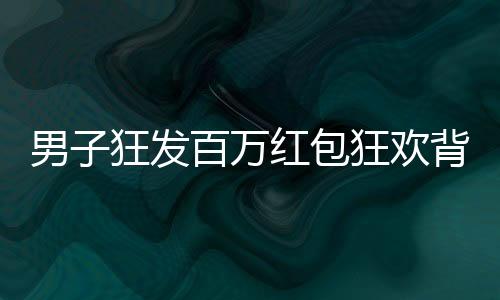 男子狂發(fā)百萬紅包狂歡背后，揭秘他的慷慨之舉與數(shù)字背后的故事