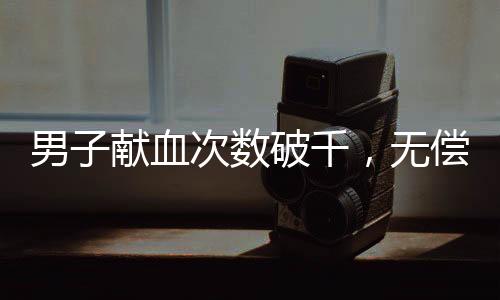 男子獻(xiàn)血次數(shù)破千，無償付出點(diǎn)亮生命的燈塔——關(guān)于他的故事與奉獻(xiàn)的深入報(bào)道
