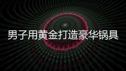 男子用黃金打造豪華鍋具，涮鍋費竟高達七十萬元——關(guān)于一位富翁的新生活方式探索揭秘系列報道之一