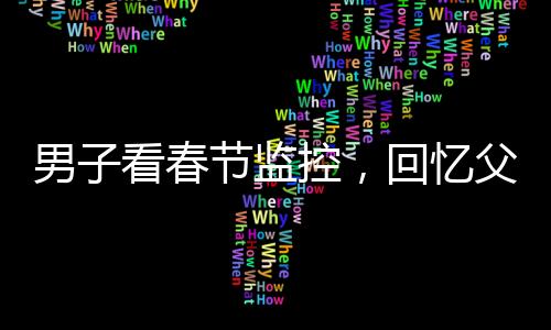 男子看春節(jié)監(jiān)控，回憶父母溫暖瞬間淚目——一年內(nèi)父母相繼離世的心酸回憶