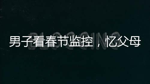 男子看春節(jié)監(jiān)控，憶父母溫情，淚目成河