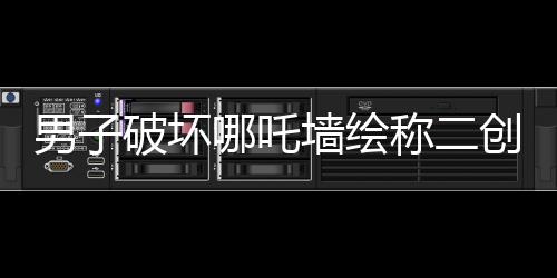男子破壞哪吒墻繪稱二創(chuàng)藝術(shù)表達(dá)，事件背后的是與非