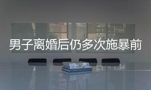 男子離婚后仍多次施暴前妻，引發(fā)社會關(guān)注
